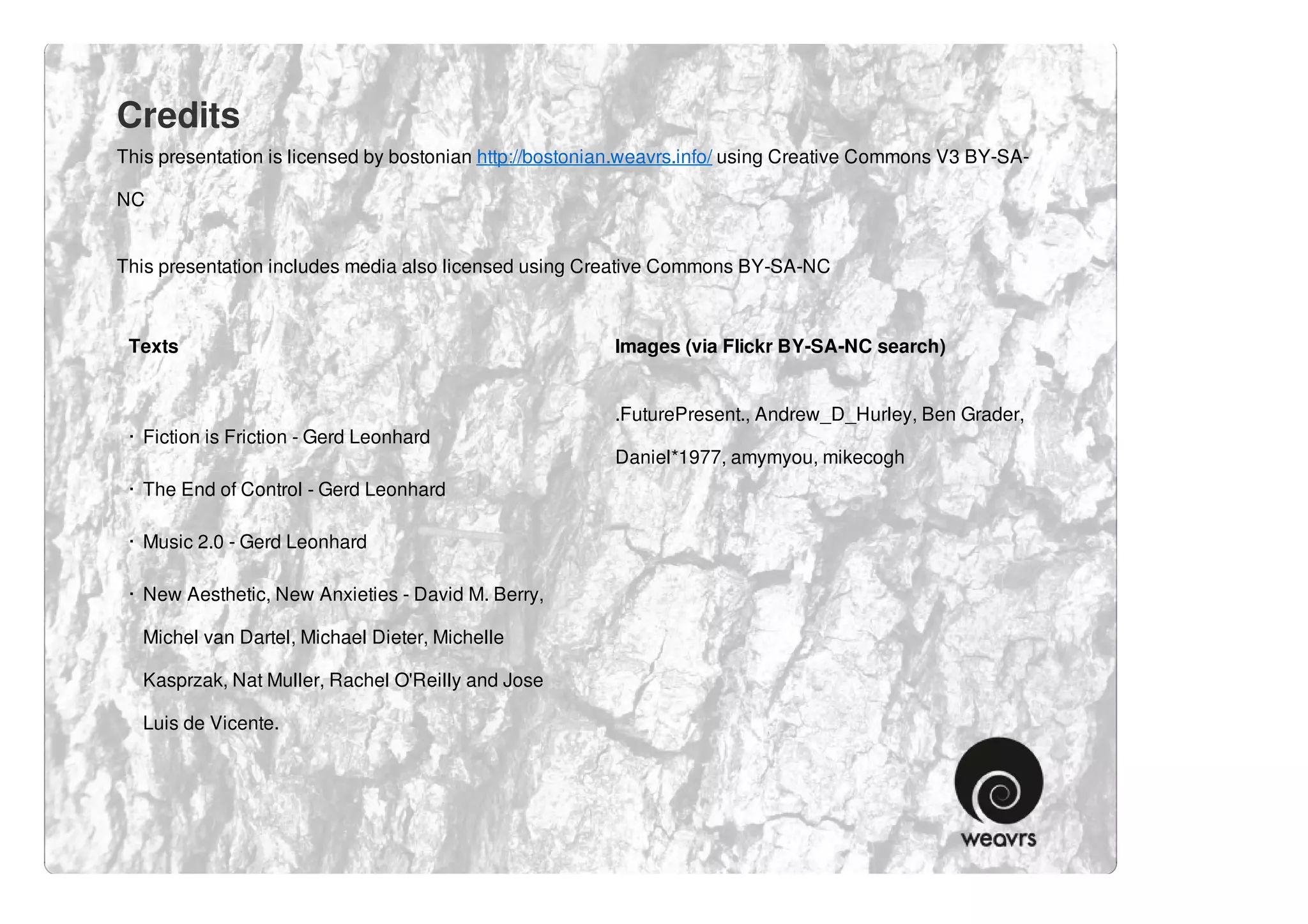 Credits
This presentation is licensed by bostonian http://bostonian.weavrs.info/ using Creative Commons V3 BY-SA-

NC


This presentation includes media also licensed using Creative Commons BY-SA-NC



 Texts                                                   Images (via Flickr BY-SA-NC search)


                                                         .FuturePresent., Andrew_D_Hurley, Ben Grader,
 · Fiction is Friction - Gerd Leonhard
                                                         Daniel*1977, amymyou, mikecogh
 · The End of Control - Gerd Leonhard

 · Music 2.0 - Gerd Leonhard

 · New Aesthetic, New Anxieties - David M. Berry,

   Michel van Dartel, Michael Dieter, Michelle

   Kasprzak, Nat Muller, Rachel O'Reilly and Jose

   Luis de Vicente.
 