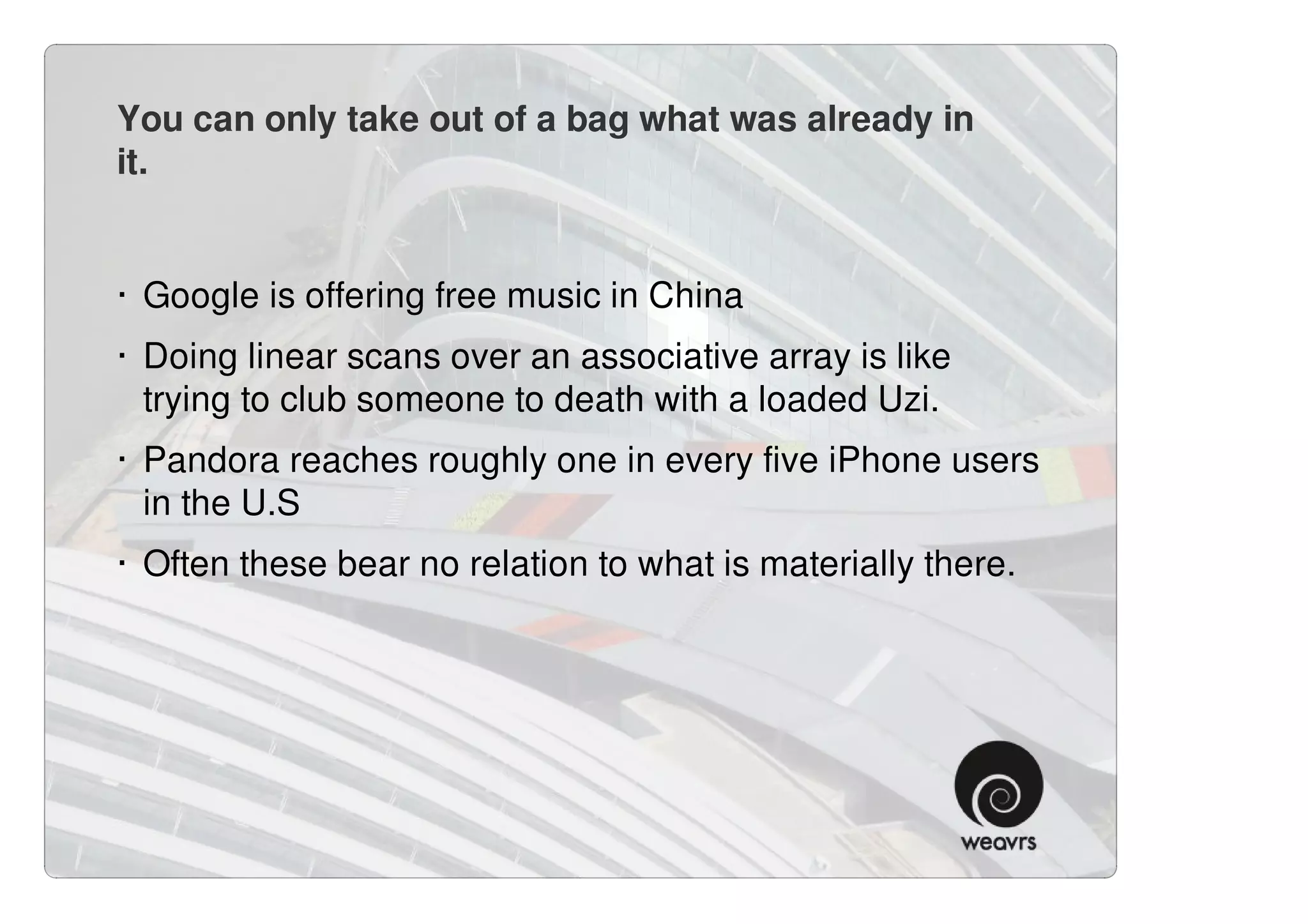 You can only take out of a bag what was already in
it.


· Google is offering free music in China
· Doing linear scans over an associative array is like
  trying to club someone to death with a loaded Uzi.
· Pandora reaches roughly one in every five iPhone users
  in the U.S
· Often these bear no relation to what is materially there.
 
