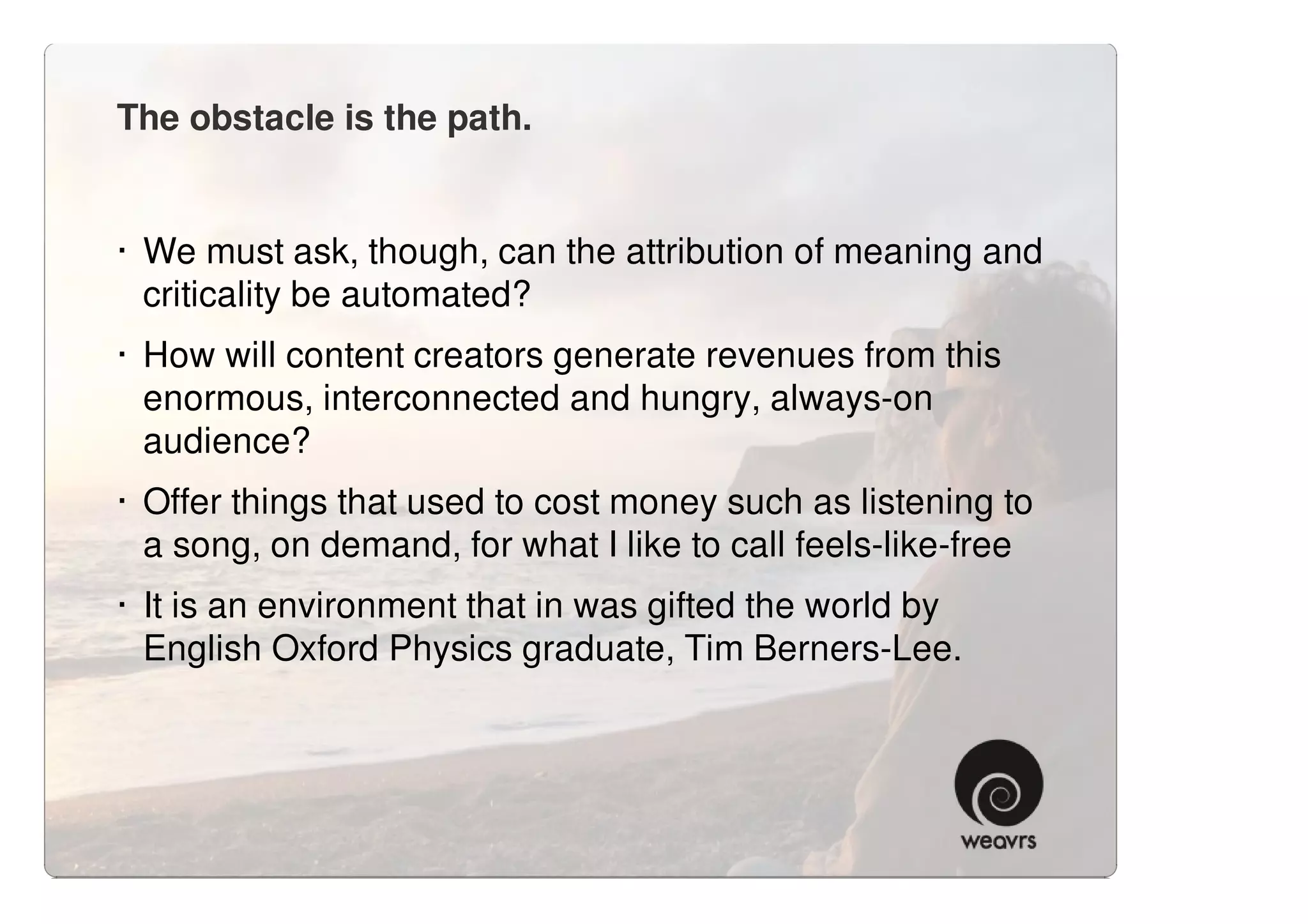 The obstacle is the path.


· We must ask, though, can the attribution of meaning and
  criticality be automated?
· How will content creators generate revenues from this
  enormous, interconnected and hungry, always-on
  audience?
· Offer things that used to cost money such as listening to
  a song, on demand, for what I like to call feels-like-free
· It is an environment that in was gifted the world by
  English Oxford Physics graduate, Tim Berners-Lee.
 