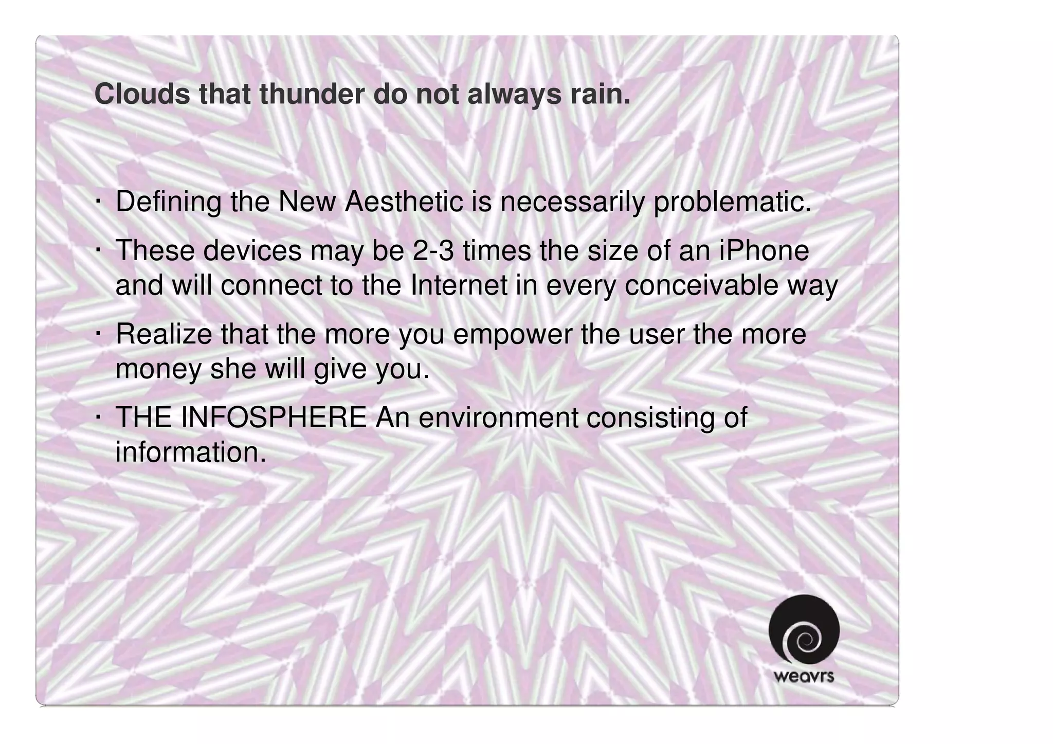 Clouds that thunder do not always rain.


· Defining the New Aesthetic is necessarily problematic.
· These devices may be 2-3 times the size of an iPhone
  and will connect to the Internet in every conceivable way
· Realize that the more you empower the user the more
  money she will give you.
· THE INFOSPHERE An environment consisting of
  information.
 