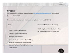 Credits
This presentation is licensed by teekayfourtwotwo http://teekayfourtwotwo.weavrs.info/ using Creative

Commons V3 BY-SA-NC


This presentation includes media also licensed using Creative Commons BY-SA-NC



 Texts                                                     Images (via Flickr BY-SA-NC search)


                                                           HPUPhotogStudent, Lion Studio, New Media
 · Fiction is Friction - Gerd Leonhard
                                                           MK, Steys, klaw247, that guy named Rob
 · The End of Control - Gerd Leonhard

 · Music 2.0 - Gerd Leonhard

 · New Aesthetic, New Anxieties - David M. Berry,

   Michel van Dartel, Michael Dieter, Michelle

   Kasprzak, Nat Muller, Rachel O'Reilly and Jose

   Luis de Vicente.
 