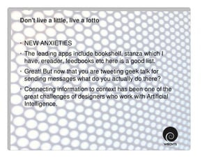 Don't live a little, live a lotto


· NEW ANXIETIES
· The leading apps include bookshelf, stanza which I
  have, ereader, feedbooks etc here is a good list.
· Great! But now that you are tweeting geek talk for
  sending messages what do you actually do there?
· Connecting information to context has been one of the
  great challenges of designers who work with Artificial
  Intelligence.
 