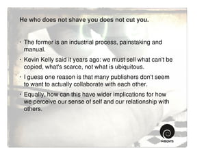 He who does not shave you does not cut you.


· The former is an industrial process, painstaking and
  manual.
· Kevin Kelly said it years ago: we must sell what can't be
  copied, what's scarce, not what is ubiquitous.
· I guess one reason is that many publishers don't seem
  to want to actually collaborate with each other.
· Equally, how can this have wider implications for how
  we perceive our sense of self and our relationship with
  others.
 