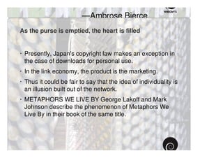 civilization. ”
                         —Ambrose Bierce
As the purse is emptied, the heart is filled


· Presently, Japan's copyright law makes an exception in
  the case of downloads for personal use.
· In the link economy, the product is the marketing.
· Thus it could be fair to say that the idea of individuality is
  an illusion built out of the network.
· METAPHORS WE LIVE BY George Lakoff and Mark
  Johnson describe the phenomenon of Metaphors We
  Live By in their book of the same title.
 