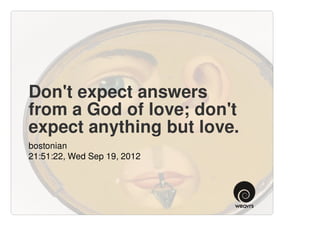 Don't expect answers
from a God of love; don't
expect anything but love.
bostonian
21:51:22, Wed Sep 19, 2012
 