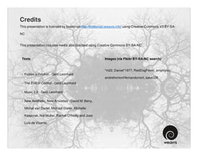 Credits
This presentation is licensed by bostonian http://bostonian.weavrs.info/ using Creative Commons V3 BY-SA-

NC


This presentation includes media also licensed using Creative Commons BY-SA-NC



 Texts                                                   Images (via Flickr BY-SA-NC search)


                                                         *m22, Daniel*1977, RedDogFever, amymyou,
 · Fiction is Friction - Gerd Leonhard
                                                         andrefromont/fernandomort, sake028
 · The End of Control - Gerd Leonhard

 · Music 2.0 - Gerd Leonhard

 · New Aesthetic, New Anxieties - David M. Berry,

   Michel van Dartel, Michael Dieter, Michelle

   Kasprzak, Nat Muller, Rachel O'Reilly and Jose

   Luis de Vicente.
 