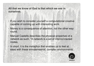 All that we know of God is that which we see in
ourselves.


· If you wish to consider yourself a computational creative
  capable of coming up with interesting work.
· Money is a consequence of attention, not the other way
  round.
· Manuel Castells describes the physical properties of a
  network as such, "A network is a set of interconnected
  nodes.
· In short, it is the metaphor that enables us to feel at
  ease with these extraterrestrial, complex environments.
 