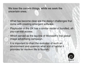 We lose the certain things, while we seek the
uncertain ones.


· What has become clear are the design challenges that
  come with creating emergent software.
· Playlouder in the UK has a similar model of bundled, all-
  you-can-eat access.
· Which served as the tag-line of Microsoft's first global
  image advertising campaign.
· It is important to chart the evolution of such an
  environment and question what sort of habitat it
  provides for modern life to flourish.
 