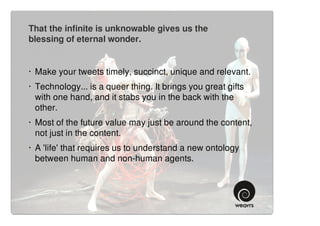 That the infinite is unknowable gives us the
blessing of eternal wonder.


· Make your tweets timely, succinct, unique and relevant.
· Technology... is a queer thing. It brings you great gifts
  with one hand, and it stabs you in the back with the
  other.
· Most of the future value may just be around the content,
  not just in the content.
· A 'life' that requires us to understand a new ontology
  between human and non-human agents.
 