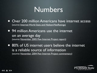 << >>^
Numbers
• Over 200 million Americans have internet access
(source: Internet World Stats and Nielsen/NetRatings)
• 94 million Americans use the internet
on an average day
(source: November 2005 Pew Internet Project report)
• 80% of US internet users believe the internet
is a reliable source of information
(source: November 2004 Pew Internet Project commentary)