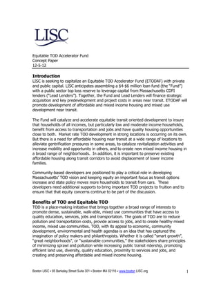 Equitable TOD Accelerator Fund
Concept Paper
12-5-12

Introduction
LISC is seeking to capitalize an Equitable TOD Accelerator Fund (ETODAF) with private
and public capital. LISC anticipates assembling a $4-$6 million loan fund (the “Fund”)
with a public sector top loss reserve to leverage capital from Massachusetts CDFI
lenders (“Lead Lenders”). Together, the Fund and Lead Lenders will finance strategic
acquisition and key predevelopment and project costs in areas near transit. ETODAF will
promote development of affordable and mixed income housing and mixed use
development near transit.

The Fund will catalyze and accelerate equitable transit oriented development to insure
that households of all incomes, but particularly low and moderate income households,
benefit from access to transportation and jobs and have quality housing opportunities
close to both. Market rate TOD development in strong locations is occurring on its own.
But there is a need for affordable housing near transit at a wide range of locations to
alleviate gentrification pressures in some areas, to catalyze revitalization activities and
increase mobility and opportunity in others, and to create new mixed income housing in
a broad range of neighborhoods. In addition, it is important to preserve existing
affordable housing along transit corridors to avoid displacement of lower income
families.

Community-based developers are positioned to play a critical role in developing
Massachusetts’ TOD vision and keeping equity an important focus as transit options
increase and state policy moves more households to transit from cars. These
developers need additional supports to bring important TOD projects to fruition and to
ensure that that equity concerns continue to be part of the discussion.

Benefits of TOD and Equitable TOD
TOD is a place-making initiative that brings together a broad range of interests to
promote dense, sustainable, walk-able, mixed use communities that have access to
quality education, services, jobs and transportation. The goals of TOD are to reduce
pollution and transportation costs, provide access to jobs, and to create healthy mixed
income, mixed use communities. TOD, with its appeal to economic, community
development, environmental and health agendas is an idea that has captured the
imagination of policy makers and philanthropists. Whether it is called “smart growth”,
“great neighborhoods”, or “sustainable communities,” the stakeholders share principles
of minimizing sprawl and pollution while increasing public transit ridership, promoting
efficient land use, diversity, quality education, proximity to services and jobs, and
creating and preserving affordable and mixed income housing.


Boston LISC ▪ 95 Berkeley Street Suite 301 ▪ Boston MA 02116 ▪ www.boston LISC.org        1
 