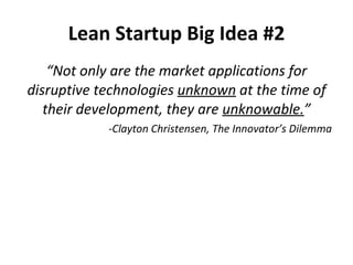 “ Not only are the market applications for disruptive technologies  unknown  at the time of their development, they are  unknowable. ” -Clayton Christensen, The Innovator’s Dilemma Lean Startup Big Idea #2 