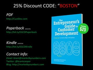 25% Discount CODE: “ BOSTON ” PDF http://CustDev.com Paperback  (AMAZON)   http://bit.ly/EGCDPaperback Kindle  (AMAZON)  http://bit.ly/EGCDKindle Contact Info: Email: brant@marketbynumbers.com Twitter: @brantcooper Blog: http://marketbynumbers.com 
