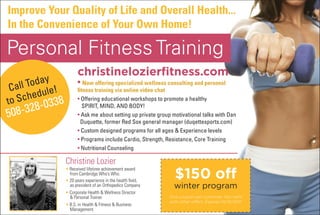 Improve Your Quality of Life and Overall Health...
In the Convenience of Your Own Home!

Personal Fitness Training
                      christinelozierfitness.com
         day
 C all to le!         • Now offering specialized wellness consulting and personal
        edu
                      fitness training via online video chat

to sch 0338           • Offering educational workshops to promote a healthy
     28-
508-3
                         spirit, mind, and bOdy!
                      • ask me about setting up private group motivational talks with dan
                        duquette, former red sox general manager (duqettesports.com)
                      • Custom designed programs for all ages & Experience levels
                      • programs include Cardio, strength, resistance, Core training
                      • nutritional Counseling

                Christine Lozier
                                                               $150 off
                • Received lifetime achievement award
                  from Cambridge Who’s Who.
                • 20 years experience in the health field,
                  as president of an Orthopedics Company       winter program
                • Corporate Health & Wellness Director
                  & Personal Trainer.                        One coupon per customer. Not valid
                                                             with other offers. Expires 01/31/2011.
                • B.S. in Health & Fitness & Business
                  Management.
 