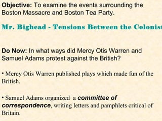 Objective: To examine the events surrounding the
Boston Massacre and Boston Tea Party.

Mr. Bighead - Tensions Between the Colonist


Do Now: In what ways did Mercy Otis Warren and
Samuel Adams protest against the British?

• Mercy Otis Warren published plays which made fun of the
British.

• Samuel Adams organized a committee of
correspondence, writing letters and pamphlets critical of
Britain.
 
