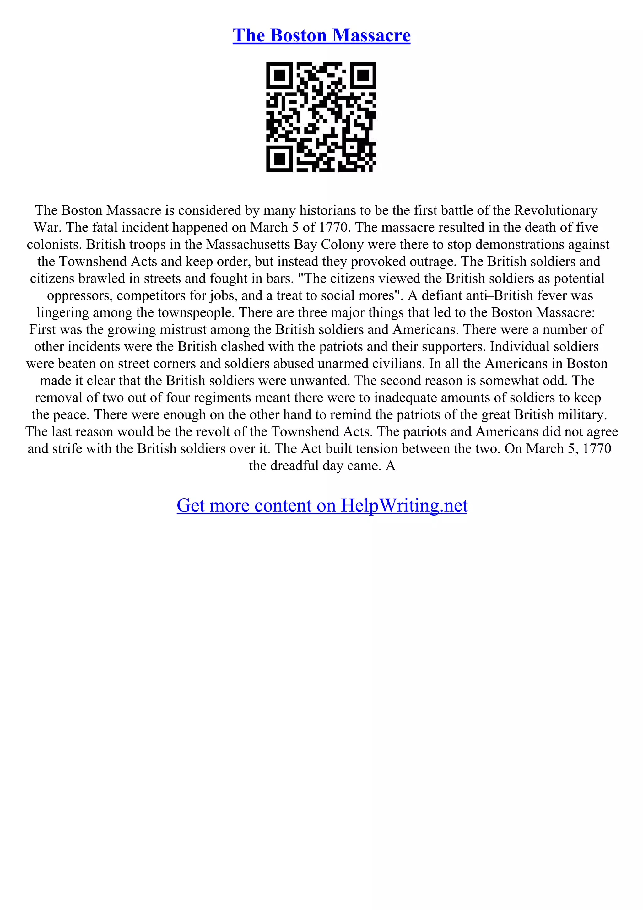 The Boston Massacre
The Boston Massacre is considered by many historians to be the first battle of the Revolutionary
War. The fatal incident happened on March 5 of 1770. The massacre resulted in the death of five
colonists. British troops in the Massachusetts Bay Colony were there to stop demonstrations against
the Townshend Acts and keep order, but instead they provoked outrage. The British soldiers and
citizens brawled in streets and fought in bars. "The citizens viewed the British soldiers as potential
oppressors, competitors for jobs, and a treat to social mores". A defiant anti–British fever was
lingering among the townspeople. There are three major things that led to the Boston Massacre:
First was the growing mistrust among the British soldiers and Americans. There were a number of
other incidents were the British clashed with the patriots and their supporters. Individual soldiers
were beaten on street corners and soldiers abused unarmed civilians. In all the Americans in Boston
made it clear that the British soldiers were unwanted. The second reason is somewhat odd. The
removal of two out of four regiments meant there were to inadequate amounts of soldiers to keep
the peace. There were enough on the other hand to remind the patriots of the great British military.
The last reason would be the revolt of the Townshend Acts. The patriots and Americans did not agree
and strife with the British soldiers over it. The Act built tension between the two. On March 5, 1770
the dreadful day came. A
Get more content on HelpWriting.net
 