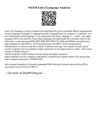 Nt1310 Unit 4 Language Analysis
what is the language in which computer can understand the given commands Binary languageHexa
decimal language Embedded C languageAssembly languageNone1As computer is a machine, so it
can t understand normal language. It can understand only binary language i.e. 1 and 0 . Any input
language will be converted by it into binary language and understands the command which of the
following is a microprocessor8086 8082 8088 8092 80801The 8086 and 8085are microprocessor
chips designed by Intel 8086 is 16 bit microprocessor and 8085 is 8 bit microprocessor.
Microprocessor is asilicon chip that contains Arithmatic and logic unit, register circuits control
circuits computers that can perform complex operations at very high speed are called... Show more
content on Helpwriting.net ...
Hybrid computers exhibit features of both analog and digital computers.
Super computers are the computers with highest computational capacity.speed of the present day
super computer measured in TERAFLOPS
who invented smartphone Alexander grahambell IBM Microsoft Antonio meucciinfosys2First
smart phone was invented by IBM in
... Get more on HelpWriting.net ...
 