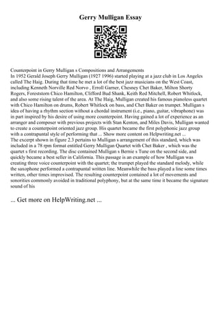 Gerry Mulligan Essay
Counterpoint in Gerry Mulligan s Compositions and Arrangements
In 1952 Gerald Joseph Gerry Mulligan (1927 1996) started playing at a jazz club in Los Angeles
called The Haig. During that time he met a lot of the best jazz musicians on the West Coast,
including Kenneth Norville Red Norvo , Erroll Garner, Chesney Chet Baker, Milton Shorty
Rogers, Foreststorn Chico Hamilton, Clifford Bud Shank, Keith Red Mitchell, Robert Whitlock,
and also some rising talent of the area. At The Haig, Mulligan created his famous pianoless quartet
with Chico Hamilton on drums, Robert Whitlock on bass, and Chet Baker on trumpet. Mulligan s
idea of having a rhythm section without a chordal instrument (i.e., piano, guitar, vibraphone) was
in part inspired by his desire of using more counterpoint. Having gained a lot of experience as an
arranger and composer with previous projects with Stan Kenton, and Miles Davis, Mulligan wanted
to create a counterpoint oriented jazz group. His quartet became the first polyphonic jazz group
with a contrapuntal style of performing that ... Show more content on Helpwriting.net ...
The excerpt shown in figure 2.3 pertains to Mulligan s arrangement of this standard, which was
included in a 78 rpm format entitled Gerry Mulligan Quartet with Chet Baker , which was the
quartet s first recording. The disc contained Mulligan s Bernie s Tune on the second side, and
quickly became a best seller in California. This passage is an example of how Mulligan was
creating three voice counterpoint with the quartet; the trumpet played the standard melody, while
the saxophone performed a contrapuntal written line. Meanwhile the bass played a line some times
written, other times improvised. The resulting counterpoint contained a lot of movements and
sonorities commonly avoided in traditional polyphony, but at the same time it became the signature
sound of his
... Get more on HelpWriting.net ...
 