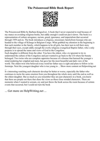 The Poisonwood Bible Book Report
The Poisonwood Bible by Barbara Kingsolver. A book that I never expected to read because of
my stance on avoiding religious books, but oddly enough I could not put it down. The book is a
representation of culture arrogance, racism, greed, ignorance, and imperialism that occurred
through 1959 and on. The book introduces a religious, missionary familyfrom Georgia who are
headed to the village of Kilanga in Belgium Congo. What grabbed my attention in the beginning is
that each member in the family, which happens to be all girls, has their turn to tell their story
through their eyes, except oddly enough the overly religious evangelical Baptist father, who s only
purpose is to spread the name and views of God to the Congolese.
Each daughter is different from the other. You have the oldest, who s to ignorant to try to
understand the culture of the Congolese and just wanted to go back to the US where her beauty
belonged. Two twins who are complete opposites because of a disease that harmed the younger s
mind rendering her crippled and mute, but gave her the most beautiful and dark view of the
world. The oldest twin who believed every word her father says is right and plans to follow in his
footsteps. Next the youngest daughter who is too young to ... Show more content on Helpwriting.net
...
It s interesting watching each character develop for better or worse, especially the father who
continues to incite the same emotion from you throughout the whole story until the end as well as
the oldest daughter. But as much as you remember they are just characters in a book, you know
that there are people out there that share the views as these close minded characters. There are
moments when I wanted to scream, cry and just throw the book across the room because of certain
events that occurred, but I could not turn the book
... Get more on HelpWriting.net ...
 