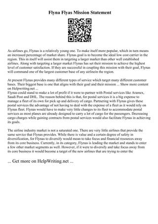 Flyna Flyas Mission Statement
As airlines go, Flynas is a relatively young one. To make itself more popular, which in turn means
an increased percentage of market share. Flynas goal is to become the ideal low cost carrier in the
region. This in itself will assist them in targeting a larger market than other well established
airlines. Along with targeting a larger market Flynas has set their mission to achieve the highest
level of customer satisfaction. If they are successful in coupling this mission with their goal, Flynas
will command one of the largest customer base of any airlinein the region.
At present Flynas provides many different types of service which target many different customer
bases. Their biggest base is one that aligns with their goal and their mission ... Show more content
on Helpwriting.net ...
Flynas could stand to make a lot of profit if it were to partner with Postal services like Aramex,
Saudi Post and DHL. The reason behind this is that, for postal services it is a big expense to
manage a fleet of its own for pick up and delivery of cargo. Partnering with Flynas gives these
postal services the advantage of not having to deal with the expense of a fleet as it would rely on
Flynas fleet. Flynas would have to make very little changes to its fleet to accommodate postal
services as most planes are already designed to carry a lot of cargo for the passengers. Decreasing
cargo charges while gaining contracts from postal services would also facilitate Flynas in achieving
its goals.
The airline industry market is not a saturated one. There are very little airlines that provide the
same service that Flynas provides. While there is value and a certain degree of safety in
diversification, for Flynas to diversify would mean to take focus and financial resources away
from its core business. Currently, in its category, Flynas is leading the market and stands to enter
a few other market segments as well. However, if it were to diversify and take focus away from
its core business it would become a target of the new airlines that are trying to enter the
... Get more on HelpWriting.net ...
 
