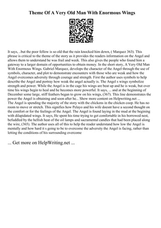 Theme Of A Very Old Man With Enormous Wings
It says, ..but the poor fellow is so old that the rain knocked him down, ( Marquez 363). This
phrase is critical to the theme of the story as it provides the readers information on the Angel and
allows them to understand he was frail and week. This also gives the people who found him a
gateway to a larger domain of opportunities to obtain money. In the short story, A Very Old Man
With Enormous Wings. Gabriel Marquez, develops the character of the Angel through the use of
symbols, character, and plot to demonstrate encounters with those who are weak and how the
Angel overcomes adversity through courage and strength. First the author uses symbols to help
describe the Angel and portray how weak the angel actually is. The Angel s wings symbolize
strength and power. While the Angel is in the cage his wings are beat up and he is weak, but over
time his wings begin to heal and he becomes more powerful. It says, ... and at the beginning of
December some large, stiff feathers began to grow on his wings, (367). This line demonstrates the
power the Angel is obtaining and soon after he... Show more content on Helpwriting.net ...
The Angel is spending the majority of the story with the chickens in the chicken coop. He has no
room to move or stretch. This signifies how Pelayo and his wife doesnt have a second thought on
the comfort or for the feelings of the Angel. The Angel is found laying in the mud at the begining
with dilapidated wings. It says, He spent his time trying to get comfortable in his borrowed nest,
befuddled by the hellish heat of the oil lamps and sacramental candles that had been placed along
the wire, (365). The author uses all of this to help the reader understand how low the Angel is
mentally and how hard it s going to be to overcome the adversity the Angel is facing, rather than
letting the conditions of his surrounding overcome
... Get more on HelpWriting.net ...
 