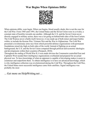 War Begins When Opinions Differ
When opinions differ, wars begin. When war begins, blood usually sheds; this is not the case for
the Cold War. From 1945 until 1991, the United States and the Soviet Union were in a rivalry; a
constant state of hostility towards one another. Although the U.S. and the Soviet Union never
directly engaged in military action, there was a lot going on behind both sides of the Iron Curtain.
The Cold Warwas never a battle itself; however, it was made up of both minor and major battles
within, to include the Korean War, Vietnam War and the War in Afghanistan. The Cold War
presented a revolutionary arms race from which powerful defense organizations with permanent
foundations raised sky high on both sides of the world. Instead of fighting on an actual
battleground, the U.S. and the Soviet Union competed through political and economic ideologies
and developments within their countries (Pierpaoli, 2010).
Throughout the ending of World War II, it was made obvious the Communist controlled East and
Capitalist West needed their intelligence organizations overhauled and prepared for an actual
physical war. To have knowledge of what an opponent is capable of developing makes it easier to
counteract and outperform them. To obtain intelligence is to have an advanced knowledge, which
is why intelligence collection was revolutionized during the Cold War. Throughout the Cold War,
the United States most successful intelligence came from satellites. Signal intelligence was
probably the most
... Get more on HelpWriting.net ...
 