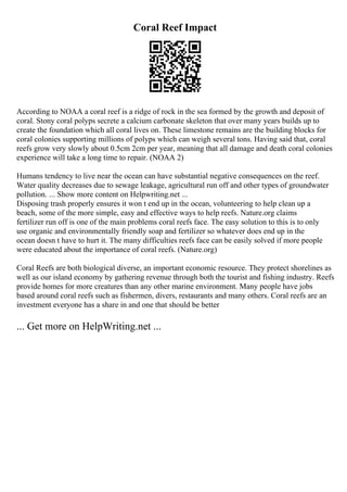 Coral Reef Impact
According to NOAA a coral reef is a ridge of rock in the sea formed by the growth and deposit of
coral. Stony coral polyps secrete a calcium carbonate skeleton that over many years builds up to
create the foundation which all coral lives on. These limestone remains are the building blocks for
coral colonies supporting millions of polyps which can weigh several tons. Having said that, coral
reefs grow very slowly about 0.5cm 2cm per year, meaning that all damage and death coral colonies
experience will take a long time to repair. (NOAA 2)
Humans tendency to live near the ocean can have substantial negative consequences on the reef.
Water quality decreases due to sewage leakage, agricultural run off and other types of groundwater
pollution. ... Show more content on Helpwriting.net ...
Disposing trash properly ensures it won t end up in the ocean, volunteering to help clean up a
beach, some of the more simple, easy and effective ways to help reefs. Nature.org claims
fertilizer run off is one of the main problems coral reefs face. The easy solution to this is to only
use organic and environmentally friendly soap and fertilizer so whatever does end up in the
ocean doesn t have to hurt it. The many difficulties reefs face can be easily solved if more people
were educated about the importance of coral reefs. (Nature.org)
Coral Reefs are both biological diverse, an important economic resource. They protect shorelines as
well as our island economy by gathering revenue through both the tourist and fishing industry. Reefs
provide homes for more creatures than any other marine environment. Many people have jobs
based around coral reefs such as fishermen, divers, restaurants and many others. Coral reefs are an
investment everyone has a share in and one that should be better
... Get more on HelpWriting.net ...
 