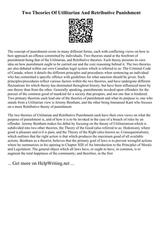 Two Theories Of Utilitarian And Retributive Punishment
The concept of punishment exists in many different forms, each with conflicting views on how to
best approach an offence committed by individuals. Two theories stand at the forefront of
punishment being that of the Utilitarian, and Retributive theories. Each theory presents its own
idea on how punishment ought to be carried out and the core reasoning behind it. The two theories
are also debated within our own Canadian legal system which is referred to as: The Criminal Code
of Canada, where it details the different principles and procedures when sentencing an individual
who has committed a specific offence with guidelines for what sanction should be given. Such
principles/procedures reflect various factors within the two theories, and have undergone different
fluctuations for which theory has dominated throughout history, but have been influenced more by
one theory than from the other. Generally speaking, punishmentis invoked upon offenders for the
pursuit of the common good of mankind for a society that prospers, and not one that is hindered.
Two primary theorists each lead one of the theories of punishment and what its purpose is; one who
stands from a Utilitarian view is Jeremy Bentham, and the other being Immanuel Kant who focuses
on a more Retributive theory of punishment.
The two theories of Utilitarian and Retributive Punishment each have their own views on what the
purpose of punishment is, and of how it is to be invoked in the case of a breach of rules by an
offender. Jeremy Bentham makes his debut by focusing on the theory of Utilitarianism which is
subdivided into two other theories; the Theory of the Good (also referred to as: Hedonism), where
good is pleasure and evil is pain; and the Theory of the Right (also known as: Consequentialism),
which outlines that the right action is that which produces the maximum good of all available
actions. Bentham as a theorist, believes that the primary goal of laws is to prevent wrongful actions
where he summarizes in his opening to Chapter XIII of An Introduction to the Principles of Morals
and Legislation: The general object which all laws have, or ought to have, in common, is to
augment the total happiness of the community; and therefore, in the first
... Get more on HelpWriting.net ...
 