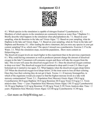 Assignment 12-1
4.1. Which species in the simulation is capable of nitrogen fixation? Cyanobacteria. 4.2.
Members of which species in the simulation are commonly known as water fleas ? Daphnia 5.1.
Briefly describe what happens in the simulation when phytoplankton die. 7.1. Based on your
sampling, what do Bosmina in the lake eat? Green Algae. 7.2. Based on your sampling, what do
Daphnia in the lake eat? Green Algae. 7.3. Based on your sampling, what do Trout in the lake eat?
Daphnia and Bosmina. 8.1. After reading the above statement, did you miss any species in your gut
content sampling? If so, which ones? The specie I missed was cyanobacteria. Exercise 2: P in the
Water. 3.1. When the simulation stops, record the population... Show more content on
Helpwriting.net ...
The dissolved oxygen levels are much higher in this experiment than in the previous experiment.
6.1. Why could having consumers as well as producers present change the amount of dissolved
oxygen in the lake? Consumers will consume oxygen and these will take the oxygen from the
lake. This in turn will cause the dissolved oxygen level. 8.1. Does the dissolved oxygen continue
to drop over time? The dissolved oxygen level continued to drop until it went 2.9. Once it got
bottomed out it started to rise again. 8.2. What happens when the dissolved oxygen drops below
2.0? When the dissolved oxygen level drops below 2.0 the trout seem to lose all their coloring.
Once they lose their coloring they do not get it back. Toxins 1.1. If mercury biomagnifies, in
which of the organisms would you expect to find the highest mercury levels in a lake with
mercury contamination? Trout. 2.1. | Population Size| Mercury| Green Algae| 130| 0 ng/g|
Cyanobacteria| 20| 0 ng/g| Daphnia| 10| 0 ng/g| Bosmina| 20| 0 ng/g| Trout| 5| 0 ng/g| 3.1. Toxin
analysis data: Time = 1 year | Population Size| Mercury| Green Algae| 130| 53 ng/g| Cyanobacteria|
14| 30 ng/g| Daphnia| 3| 42 ng/g| Bosmina| 15| 88 ng/g| Trout| 5| 29| Toxin Analysis data: Time = 2
years | Population Size| Mercury| Green Algae| 123| 60 ng/g| Cyanobacteria| 11| 40 ng/g
... Get more on HelpWriting.net ...
 