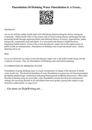 Fluoridation Of Drinking Water Fluoridation Is A Great...
Introduction
AS we are all know public health deals with identifying and preventing the disease among the
community . Public health refers to the science and art of preventing disease, prolonging life and
promoting health through organized efforts and informed choices of society, organizations, public
and private, communities and individuals. It is concerned with threats to health based on
population health analysis. Some of the events that played a major role in the improvement of
public health are immunization , flouridation of drinking water to prevent dental caries , family
planning and so on .
Body
Let us see about the two major events that played a major role in the public health along with the
evolution of science .They are Flouridation of Drinking water and Family planning .
FLUORIDATION OF DRINKING WATER
Fluoridation of group drinking water is a main consideration in charge of the decrease in dental
caries (tooth rot) . The historical backdrop of water fluoridation is a great case of clinical perception
prompting epidemiologic examination and group based general wellbeing intercession. Albeit other
fluoride containing items are accessible, water fluoridation remains the most fair and practical
strategy for conveying fluoride to all individuals from most groups, paying little respect to age,
instructive achievement, or wage level.
... Get more on HelpWriting.net ...
 