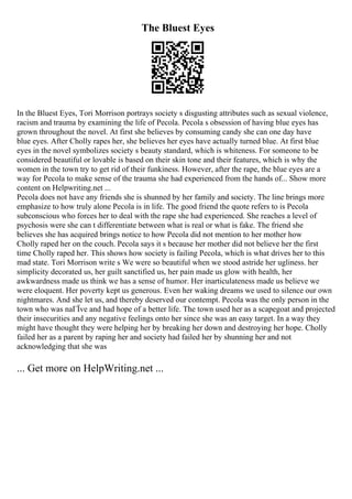The Bluest Eyes
In the Bluest Eyes, Tori Morrison portrays society s disgusting attributes such as sexual violence,
racism and trauma by examining the life of Pecola. Pecola s obsession of having blue eyes has
grown throughout the novel. At first she believes by consuming candy she can one day have
blue eyes. After Cholly rapes her, she believes her eyes have actually turned blue. At first blue
eyes in the novel symbolizes society s beauty standard, which is whiteness. For someone to be
considered beautiful or lovable is based on their skin tone and their features, which is why the
women in the town try to get rid of their funkiness. However, after the rape, the blue eyes are a
way for Pecola to make sense of the trauma she had experienced from the hands of... Show more
content on Helpwriting.net ...
Pecola does not have any friends she is shunned by her family and society. The line brings more
emphasize to how truly alone Pecola is in life. The good friend the quote refers to is Pecola
subconscious who forces her to deal with the rape she had experienced. She reaches a level of
psychosis were she can t differentiate between what is real or what is fake. The friend she
believes she has acquired brings notice to how Pecola did not mention to her mother how
Cholly raped her on the couch. Pecola says it s because her mother did not believe her the first
time Cholly raped her. This shows how society is failing Pecola, which is what drives her to this
mad state. Tori Morrison write s We were so beautiful when we stood astride her ugliness. her
simplicity decorated us, her guilt sanctified us, her pain made us glow with health, her
awkwardness made us think we has a sense of humor. Her inarticulateness made us believe we
were eloquent. Her poverty kept us generous. Even her waking dreams we used to silence our own
nightmares. And she let us, and thereby deserved our contempt. Pecola was the only person in the
town who was naГЇve and had hope of a better life. The town used her as a scapegoat and projected
their insecurities and any negative feelings onto her since she was an easy target. In a way they
might have thought they were helping her by breaking her down and destroying her hope. Cholly
failed her as a parent by raping her and society had failed her by shunning her and not
acknowledging that she was
... Get more on HelpWriting.net ...
 