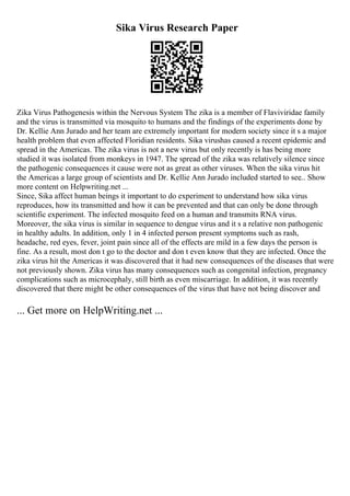 Sika Virus Research Paper
Zika Virus Pathogenesis within the Nervous System The zika is a member of Flaviviridae family
and the virus is transmitted via mosquito to humans and the findings of the experiments done by
Dr. Kellie Ann Jurado and her team are extremely important for modern society since it s a major
health problem that even affected Floridian residents. Sika virushas caused a recent epidemic and
spread in the Americas. The zika virus is not a new virus but only recently is has being more
studied it was isolated from monkeys in 1947. The spread of the zika was relatively silence since
the pathogenic consequences it cause were not as great as other viruses. When the sika virus hit
the Americas a large group of scientists and Dr. Kellie Ann Jurado included started to see
... Show
more content on Helpwriting.net ...
Since, Sika affect human beings it important to do experiment to understand how sika virus
reproduces, how its transmitted and how it can be prevented and that can only be done through
scientific experiment. The infected mosquito feed on a human and transmits RNA virus.
Moreover, the sika virus is similar in sequence to dengue virus and it s a relative non pathogenic
in healthy adults. In addition, only 1 in 4 infected person present symptoms such as rash,
headache, red eyes, fever, joint pain since all of the effects are mild in a few days the person is
fine. As a result, most don t go to the doctor and don t even know that they are infected. Once the
zika virus hit the Americas it was discovered that it had new consequences of the diseases that were
not previously shown. Zika virus has many consequences such as congenital infection, pregnancy
complications such as microcephaly, still birth as even miscarriage. In addition, it was recently
discovered that there might be other consequences of the virus that have not being discover and
... Get more on HelpWriting.net ...
 