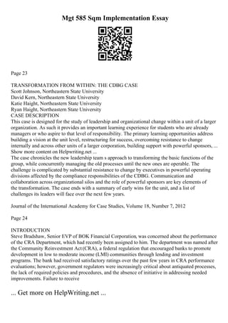Mgt 585 Sqm Implementation Essay
Page 23
TRANSFORMATION FROM WITHIN: THE CDBG CASE
Scott Johnson, Northeastern State University
David Kern, Northeastern State University
Katie Haight, Northeastern State University
Ryan Haight, Northeastern State University
CASE DESCRIPTION
This case is designed for the study of leadership and organizational change within a unit of a larger
organization. As such it provides an important learning experience for students who are already
managers or who aspire to that level of responsibility. The primary learning opportunities address
building a vision at the unit level, restructuring for success, overcoming resistance to change
internally and across other units of a larger corporation, building support with powerful sponsors, ...
Show more content on Helpwriting.net ...
The case chronicles the new leadership team s approach to transforming the basic functions of the
group, while concurrently managing the old processes until the new ones are operable. The
challenge is complicated by substantial resistance to change by executives in powerful operating
divisions affected by the compliance responsibilities of the CDBG. Communication and
collaboration across organizational silos and the role of powerful sponsors are key elements of
the transformation. The case ends with a summary of early wins for the unit, and a list of
challenges its leaders will face over the next few years.
Journal of the International Academy for Case Studies, Volume 18, Number 7, 2012
Page 24
INTRODUCTION
Steve Bradshaw, Senior EVP of BOK Financial Corporation, was concerned about the performance
of the CRA Department, which had recently been assigned to him. The department was named after
the Community Reinvestment Act (CRA), a federal regulation that encouraged banks to promote
development in low to moderate income (LMI) communities through lending and investment
programs. The bank had received satisfactory ratings over the past few years in CRA performance
evaluations; however, government regulators were increasingly critical about antiquated processes,
the lack of required policies and procedures, and the absence of initiative in addressing needed
improvements. Failure to receive
... Get more on HelpWriting.net ...
 