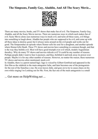 The Simpsons, Family Guy, Aladdin, And All The Scary Movie...
There are many movies, books, and TV shows that make fun of evil. The Simpsons, Family Guy,
Aladdin, and all the Scary Movie movies. There are numerous ways in which each makes fun of
evil. Scary Movie alone uses numerous ways to mock evil, and turns all these scary, evil things
into something to laugh about. Aladdin has people who are supposed to be evil, and come up with
all these ideas to destroy good, but it always turns around on the evil people and works out for
good. The Simpsonshas an episode where Homer sells his soul for a doughnut, and another episode
where Homer kills Death. These TV shows and movies have something in common though, and that
is the way they belittle evil. Most will have good triumph over evil which, models Augustinian
theodicy. Why do many TV shows and movies ridicule evil? It could be any number of reasons.
Perhaps people didn t want to fear it anymore, and thus, belittled it and took away its power over
people. Maybe it is for any other number of reasons. However, no matter the reason, these numerous
TV shows and movies afore mentioned, mock evil.
In Aladdin, there is a parrot named Iago. Iago is voiced by Gilbert Gottfried and appeared in the
first film as the sidekick to the main antagonist Jafar, and later becomes one of the protagonists
for the rest of the franchise s run. He even leaves Jafar, and goes on to try to cause chaos on his
own while singing I m Looking out for Me. First, the fact one of the main antagonists is a small
... Get more on HelpWriting.net ...
 