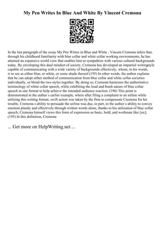 My Pen Writes In Blue And White By Vincent Cremona
In the last paragraph of the essay My Pen Writes in Blue and White , Vincent Cremona infers that,
through his childhood familiarity with blue collar and white collar working environments, he has
attained an expansive world view that enables him to sympathize with various cultural backgrounds
today. By enveloping this dual mindset of society, Cremona has developed an impartial writingstyle
capable of communicating with a wide variety of backgrounds effectively, whom, in his words,
is to see as either blue, or white, or some shade thereof (195) In other words, the author explains
that he can adopt either method of communication from blue collar and white collar societies
individually, or blend the two styles together. By doing so, Cremona harnesses the authoritative
terminology of white collar speech, while exhibiting the loud and brash nature of blue collar
speech in one format to help achieve the intended audience reaction. (196) This point is
demonstrated in the author s earlier example, where after filing a complaint to an airline while
utilizing this writing format, swift action was taken by the firm to compensate Cremona for his
trouble. Cremona s ability to persuade the airline was due, in part, to the author s ability to convey
emotion plainly and effectively through written words alone, thanks to his utilization of blue collar
speech; Cremona himself views this form of expression as basic, bold, and workman like [sic].
(195) In this definition, Cremona
... Get more on HelpWriting.net ...
 