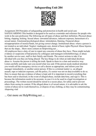 Safeguarding Unit 204
Assignment 204 Principles of safeguarding and protection in health and social care
SAFEGUARDING This booklet is designed to be used as a reminder and reference for people who
work in the care profession The following are all types of abuse and their definition. Physical abuse:
hitting, slapping, kicking. Sexual abuse: unwanted advances, indecent exposure, harassment of a
sexual nature. Emotional/psychological abuse: intimidation, blaming. Financial abuse:
misappropriation of monies/funds, not giving correct change. Institutional abuse: where a person is
not treated as an individual. Neglect: inadequate care, denial of basic rights Physical Abuse Injuries
that are the shape... Show more content on Helpwriting.net ...
All employees have a duty of care to report any concerns of abuse they have. These might include
evidence or suspicions of bad practice by colleagues and managers (whistleblowing), or abuse
by another service user, staff or their family and friends. The correct actions to take if an
idividual tells you they are being abused. The key things to do when an individual discloses
abuse is: Assume the person is telling the truth. Speak to them in a clam and sensitive way.
Listen carefully and make sure you record what was said. If the person needs medical attention
you would call the emergency service or call a doctor as appropriate, and inform your line
manager immediately, or another senior person. If this is a criminal matter i.e. an alleged
assault, rape or indecent exposure, call the police, if a senior was not on duty/available to do so.
How to ensure that any evidence of abuse is kept safe It is important to record everything that
has been said or disclosed, in the event of alleged abuse, include date/time, and sign it. This is
because the information needs to be accurate, in case it is to be used in a legal investigation or
proceedings. The written record should be stored in a secure place, for safety and to prevent
others from seeing its content. If the alleged abuse is of sexual nature, it is advisable to ask the
victim of abuse not to wash themselves, or dispose of any clothing, as they may be contaminating
/disposing vital
... Get more on HelpWriting.net ...
 