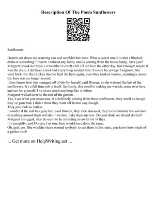 Description Of The Poem Sunflowers
Sunflowers
Doreen put down the watering can and wrinkled her nose. What a putrid smell, is that a blocked
drain or something? I haven t noticed any funny smells coming from the house lately, have you?
Margaret shook her head, I remember it smelt a bit off out here the other day, but I thoughtmaybe it
was the drain, I did have a look but everything seemed fine. It could be sewage I suppose. She
went back into the chicken shed to feed the hens again, even they looked morose, seemingly aware
the June was no longer around.
I don t know how she managed all of this by herself, said Doreen, as she watered the last of the
sunflowers. It s a full time job in itself. Seriously, this smell is making me wretch, come over here
and see for yourself. I ve never smelt anything like it before.
Margaret walked over to the end of the garden.
Yes, I see what you mean now, it s definitely coming from those sunflowers, they smell as though
they ve gone bad. I didn t think they went off in that way though.
They just look so listless.
I wonder if the soil has gone bad, said Doreen, they look diseased, they ll contaminate the soil and
everything around them will die if we don t take them up now. Do you think we should do that?
Margaret shrugged, they do seem to be attracting an awful lot of flies.
It s unsightly, said Doreen, I m sure June would have done the same.
Oh, god, yes. She wouldn t have wanted anybody to see them in this state, you know how much of
a garden snob
... Get more on HelpWriting.net ...
 