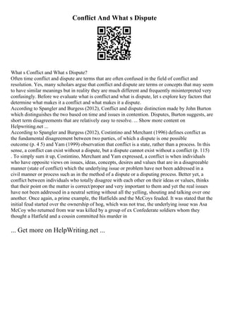 Conflict And What s Dispute
What s Conflict and What s Dispute?
Often time conflict and dispute are terms that are often confused in the field of conflict and
resolution. Yes, many scholars argue that conflict and dispute are terms or concepts that may seem
to have similar meanings but in reality they are much different and frequently misinterpreted very
confusingly. Before we evaluate what is conflict and what is dispute, let s explore key factors that
determine what makes it a conflict and what makes it a dispute.
According to Spangler and Burgess (2012), Conflict and dispute distinction made by John Burton
which distinguishes the two based on time and issues in contention. Disputes, Burton suggests, are
short term disagreements that are relatively easy to resolve. ... Show more content on
Helpwriting.net ...
According to Spangler and Burgess (2012), Costintino and Merchant (1996) defines conflict as
the fundamental disagreement between two parties, of which a dispute is one possible
outcome (p. 4 5) and Yam (1999) observation that conflict is a state, rather than a process. In this
sense, a conflict can exist without a dispute, but a dispute cannot exist without a conflict (p. 115)
. To simply sum it up, Costintino, Merchant and Yam expressed, a conflict is when individuals
who have opposite views on issues, ideas, concepts, desires and values that are in a disagreeable
manner (state of conflict) which the underlying issue or problem have not been addressed in a
civil manner or process such as in the method of a dispute or a disputing process. Better yet, a
conflict between individuals who totally disagree with each other on their ideas or values, thinks
that their point on the matter is correct/proper and very important to them and yet the real issues
have not been addressed in a neutral setting without all the yelling, shouting and talking over one
another. Once again, a prime example, the Hatfields and the McCoys feuded. It was stated that the
initial feud started over the ownership of hog, which was not true, the underlying issue was Asa
McCoy who returned from war was killed by a group of ex Confederate soldiers whom they
thought a Hatfield and a cousin committed his murder in
... Get more on HelpWriting.net ...
 