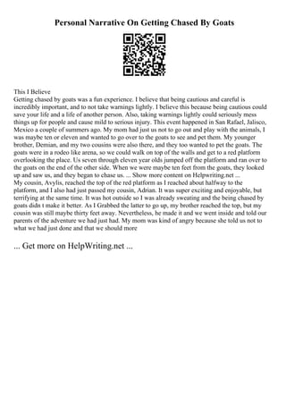 Personal Narrative On Getting Chased By Goats
This I Believe
Getting chased by goats was a fun experience. I believe that being cautious and careful is
incredibly important, and to not take warnings lightly. I believe this because being cautious could
save your life and a life of another person. Also, taking warnings lightly could seriously mess
things up for people and cause mild to serious injury. This event happened in San Rafael, Jalisco,
Mexico a couple of summers ago. My mom had just us not to go out and play with the animals, I
was maybe ten or eleven and wanted to go over to the goats to see and pet them. My younger
brother, Demian, and my two cousins were also there, and they too wanted to pet the goats. The
goats were in a rodeo like arena, so we could walk on top of the walls and get to a red platform
overlooking the place. Us seven through eleven year olds jumped off the platform and ran over to
the goats on the end of the other side. When we were maybe ten feet from the goats, they looked
up and saw us, and they began to chase us. ... Show more content on Helpwriting.net ...
My cousin, Avylis, reached the top of the red platform as I reached about halfway to the
platform, and I also had just passed my cousin, Adrian. It was super exciting and enjoyable, but
terrifying at the same time. It was hot outside so I was already sweating and the being chased by
goats didn t make it better. As I Grabbed the latter to go up, my brother reached the top, but my
cousin was still maybe thirty feet away. Nevertheless, he made it and we went inside and told our
parents of the adventure we had just had. My mom was kind of angry because she told us not to
what we had just done and that we should more
... Get more on HelpWriting.net ...
 