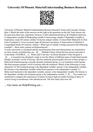 University Of Phoenix MaterialUnderstanding Business Research
University of Phoenix Material Understanding Business Research Terms and Concepts: Grunig,
Quiz 1 Match the letter of the answers on the right to the questions on the left. Each answer can
be used more than once. Questions Answers A Self Administered Survey B Telephone Interview
C Independent variable D Moderating variable E Intervening variable F Dependent variable G
Exploratory study H Content validity I Criterion related validity J Critical Path Method K Ex Post
Facto Evaluation L Cross sectional study M Internal Consistency N Equivalence O Stability P
Longitudinal Study Q Construct validity 1 What type of validity is being assessed in the following
example?... Show more content on Helpwriting.net ...
A scale conversion is calculated and the measurements from each thermometer are examined to
see how closely correlated they are. _M___ Multiple Choice Select the best answer and enter it
in the blank. EXAMPLE __C_ What color is the sky? A) brown B) pink C) blue D) green 4
_D___ A researcher has designed a study to test the effects of different types of individual psycho
therapy on people s levels of anxiety. She has randomly placed people into one of three groups: a
behavioral treatment group, a psycho dynamic treatment group, or a no treatment control group.
She then measures people s level of anxiety after the treatment. Which of the following is a true
statement? A) The treatment group is the dependent variable; anxiety is the independent variable.
B) Anxiety is the dependent variable; behavioral treatment is the independent variable. C)
Behavioral treatment is the dependent variable; anxiety is the independent variable. D) Anxiety is
the dependent variable; the treatment group is the independent variable. 5 _B___ Two studies are
conducted to compare the experiences of seniors living in high rise public housing to those of
seniors living in townhouses with subsidized rent. The first study interviews 40
... Get more on HelpWriting.net ...
 