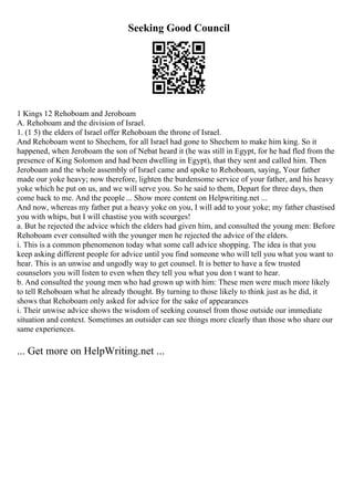 Seeking Good Council
1 Kings 12 Rehoboam and Jeroboam
A. Rehoboam and the division of Israel.
1. (1 5) the elders of Israel offer Rehoboam the throne of Israel.
And Rehoboam went to Shechem, for all Israel had gone to Shechem to make him king. So it
happened, when Jeroboam the son of Nebat heard it (he was still in Egypt, for he had fled from the
presence of King Solomon and had been dwelling in Egypt), that they sent and called him. Then
Jeroboam and the whole assembly of Israel came and spoke to Rehoboam, saying, Your father
made our yoke heavy; now therefore, lighten the burdensome service of your father, and his heavy
yoke which he put on us, and we will serve you. So he said to them, Depart for three days, then
come back to me. And the people ... Show more content on Helpwriting.net ...
And now, whereas my father put a heavy yoke on you, I will add to your yoke; my father chastised
you with whips, but I will chastise you with scourges!
a. But he rejected the advice which the elders had given him, and consulted the young men: Before
Rehoboam ever consulted with the younger men he rejected the advice of the elders.
i. This is a common phenomenon today what some call advice shopping. The idea is that you
keep asking different people for advice until you find someone who will tell you what you want to
hear. This is an unwise and ungodly way to get counsel. It is better to have a few trusted
counselors you will listen to even when they tell you what you don t want to hear.
b. And consulted the young men who had grown up with him: These men were much more likely
to tell Rehoboam what he already thought. By turning to those likely to think just as he did, it
shows that Rehoboam only asked for advice for the sake of appearances
i. Their unwise advice shows the wisdom of seeking counsel from those outside our immediate
situation and context. Sometimes an outsider can see things more clearly than those who share our
same experiences.
... Get more on HelpWriting.net ...
 