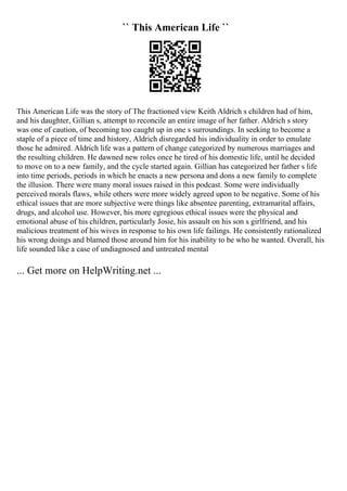 `` This American Life ``
This American Life was the story of The fractioned view Keith Aldrich s children had of him,
and his daughter, Gillian s, attempt to reconcile an entire image of her father. Aldrich s story
was one of caution, of becoming too caught up in one s surroundings. In seeking to become a
staple of a piece of time and history, Aldrich disregarded his individuality in order to emulate
those he admired. Aldrich life was a pattern of change categorized by numerous marriages and
the resulting children. He dawned new roles once he tired of his domestic life, until he decided
to move on to a new family, and the cycle started again. Gillian has categorized her father s life
into time periods, periods in which he enacts a new persona and dons a new family to complete
the illusion. There were many moral issues raised in this podcast. Some were individually
perceived morals flaws, while others were more widely agreed upon to be negative. Some of his
ethical issues that are more subjective were things like absentee parenting, extramarital affairs,
drugs, and alcohol use. However, his more egregious ethical issues were the physical and
emotional abuse of his children, particularly Josie, his assault on his son s girlfriend, and his
malicious treatment of his wives in response to his own life failings. He consistently rationalized
his wrong doings and blamed those around him for his inability to be who he wanted. Overall, his
life sounded like a case of undiagnosed and untreated mental
... Get more on HelpWriting.net ...
 