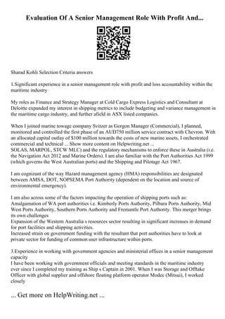 Evaluation Of A Senior Management Role With Profit And...
Sharad Kohli Selection Criteria answers
1.Significant experience in a senior management role with profit and loss accountability within the
maritime industry
My roles as Finance and Strategy Manager at Cold Cargo Express Logistics and Consultant at
Deloitte expanded my interest in shipping metrics to include budgeting and variance management in
the maritime cargo industry, and further afield in ASX listed companies.
When I joined marine towage company Svitzer as Gorgon Manager (Commercial), I planned,
monitored and controlled the first phase of an AUD750 million service contract with Chevron. With
an allocated capital outlay of $100 million towards the costs of new marine assets, I orchestrated
commercial and technical ... Show more content on Helpwriting.net ...
SOLAS, MARPOL, STCW MLC) and the regulatory mechanisms to enforce these in Australia (i.e.
the Navigation Act 2012 and Marine Orders). I am also familiar with the Port Authorities Act 1999
(which governs the West Australian ports) and the Shipping and Pilotage Act 1967.
I am cognizant of the way Hazard management agency (HMA) responsibilities are designated
between AMSA, DOT, NOPSEMA Port Authority (dependent on the location and source of
environmental emergency).
I am also across some of the factors impacting the operation of shipping ports such as:
Amalgamation of WA port authorities i.e. Kimberly Ports Authority, Pilbara Ports Authority, Mid
West Ports Authority, Southern Ports Authority and Fremantle Port Authority. This merger brings
its own challenges
Expansion of the Western Australia s resources sector resulting in significant increases in demand
for port facilities and shipping activities.
Increased strain on government funding with the resultant that port authorities have to look at
private sector for funding of common user infrastructure within ports.
3.Experience in working with government agencies and ministerial offices in a senior management
capacity
I have been working with government officials and meeting standards in the maritime industry
ever since I completed my training as Ship s Captain in 2001. When I was Storage and Offtake
Officer with global supplier and offshore floating platform operator Modec (Mitsui), I worked
closely
... Get more on HelpWriting.net ...
 