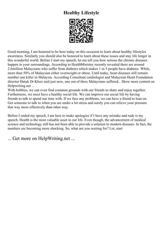 Healthy Lifestyle
Good morning, I am honored to be here today on this occasion to learn about healthy lifestyles
awareness. Similarly you should also be honored to learn about these issues and stay life longer in
this wonderful world. Before I start my speech, let me tell you how serious the chronic diseases
happen in your surroundings. According to HealthMinistry recently revealed there are around
2.6million Malaysians who suffer from diabetes which makes 1 in 5 people have diabetes. While,
more than 50% of Malaysian either overweight or obese. Until today, heart diseases still remain
number one killer in Malaysia. According Consultant cardiologist and Malaysian Heart Foundation
director Datuk Dr Khoo said just now, one out of three Malaysians suffered... Show more content on
Helpwriting.net ...
With hobbies, we can even find common grounds with our friends to share and enjoy together.
Furthermore, we must have a healthy social life. We can improve our social life by having
friends to talk to spend our time with. If we face any problems, we can have a friend to lean on.
Get someone to talk to when you are under a lot stress and surely you can relieve your pressure
that way more effectively than other way.
Before I ended my speech, I am here to make apologize if I have any mistake and rude is my
speech. Health is the most valuable asset in our life. Even though, the advancement of medical
science and technology still has not been able to provide a solution to modern diseases. In fact, the
numbers are becoming more shocking. So, what are you waiting for? Let, start
... Get more on HelpWriting.net ...
 