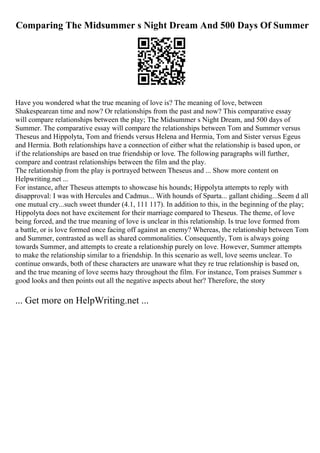 Comparing The Midsummer s Night Dream And 500 Days Of Summer
Have you wondered what the true meaning of love is? The meaning of love, between
Shakespearean time and now? Or relationships from the past and now? This comparative essay
will compare relationships between the play; The Midsummer s Night Dream, and 500 days of
Summer. The comparative essay will compare the relationships between Tom and Summer versus
Theseus and Hippolyta, Tom and friends versus Helena and Hermia, Tom and Sister versus Egeus
and Hermia. Both relationships have a connection of either what the relationship is based upon, or
if the relationships are based on true friendship or love. The following paragraphs will further,
compare and contrast relationships between the film and the play.
The relationship from the play is portrayed between Theseus and ... Show more content on
Helpwriting.net ...
For instance, after Theseus attempts to showcase his hounds; Hippolyta attempts to reply with
disapproval: I was with Hercules and Cadmus... With hounds of Sparta... gallant chiding...Seem d all
one mutual cry...such sweet thunder (4.1, 111 117). In addition to this, in the beginning of the play;
Hippolyta does not have excitement for their marriage compared to Theseus. The theme, of love
being forced, and the true meaning of love is unclear in this relationship. Is true love formed from
a battle, or is love formed once facing off against an enemy? Whereas, the relationship between Tom
and Summer, contrasted as well as shared commonalities. Consequently, Tom is always going
towards Summer, and attempts to create a relationship purely on love. However, Summer attempts
to make the relationship similar to a friendship. In this scenario as well, love seems unclear. To
continue onwards, both of these characters are unaware what they re true relationship is based on,
and the true meaning of love seems hazy throughout the film. For instance, Tom praises Summer s
good looks and then points out all the negative aspects about her? Therefore, the story
... Get more on HelpWriting.net ...
 