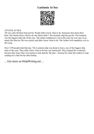 Lusitania At Sea
ATTACK AT SEA
All was calm till there boat got hit. People didn t know what to do. Someone shot down their
boat. One family knew what to do, the others didn t. The lusitania ship has got hit. The lusitania
was the biggest ship ride of the year. The author emphasizes a lot in this story he was once in an
attack like that too, He was scared, and didn t know what to do. The Author will empathize a lot in
this story.
Over 1198 people died that day. The Lusitania ship was about to leave, one of the biggest ship
rides of the year. They didn t know what to do but, one family did. They jumped the overboard
because they knew they were going to sink and die. He puts... because he wants the readers to stop
reading for a little bit for ether drama,
... Get more on HelpWriting.net ...
 