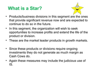What is a Star?
• Products/business divisions in this segment are the ones
that provide significant revenue now and are expected to
continue to do so in the future.
• In this segment, the organization will wish to seek
opportunities to increase profits and extend the life of the
product or division.
• These are the market leader products in growth markets.
• Since these products or divisions require ongoing
investments they do not generate as much margin as
Cash Cows do.
• Again these measures may include the judicious use of
IS.

 