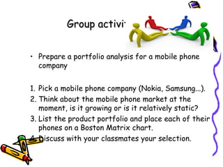 Group activity
• Prepare a portfolio analysis for a mobile phone
company
1. Pick a mobile phone company (Nokia, Samsung...).
2. Think about the mobile phone market at the
moment, is it growing or is it relatively static?
3. List the product portfolio and place each of their
phones on a Boston Matrix chart.
4. Discuss with your classmates your selection.

 