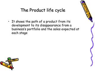 The Product life cycle
• It shows the path of a product from its
development to its disappearance from a
business’s portfolio and the sales expected at
each stage

 