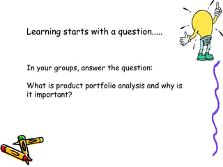 Learning starts with a question.....

In your groups, answer the question:
What is product portfolio analysis and why is
it important?

 